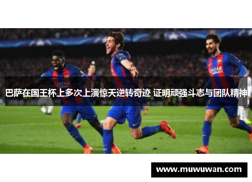 巴萨在国王杯上多次上演惊天逆转奇迹 证明顽强斗志与团队精神